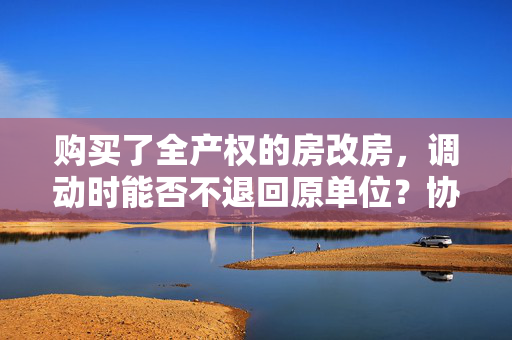 购买了全产权的房改房，调动时能否不退回原单位？协议书：若调走，房屋须退回单位，并按房款每年2%折旧。