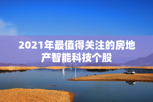 2021年最值得关注的房地产智能科技个股