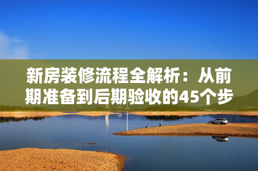 新房装修流程全解析：从前期准备到后期验收的45个步骤