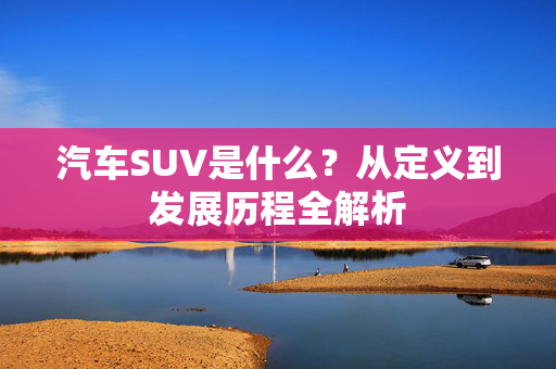 汽车SUV是什么？从定义到发展历程全解析