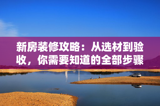 新房装修攻略：从选材到验收，你需要知道的全部步骤及注意事项