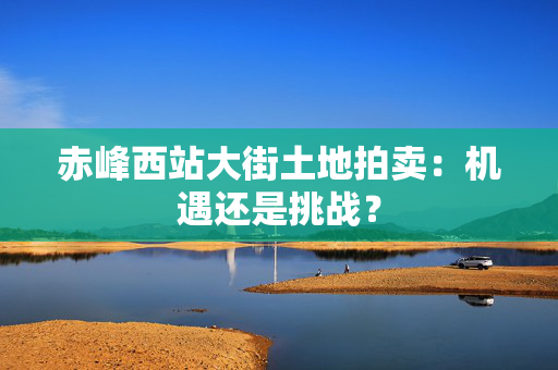 赤峰西站大街土地拍卖：机遇还是挑战？