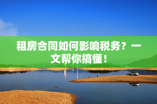 租房合同如何影响税务？一文帮你搞懂！