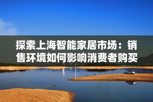 探索上海智能家居市场：销售环境如何影响消费者购买决策