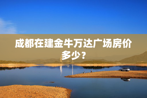 成都在建金牛万达广场房价多少？