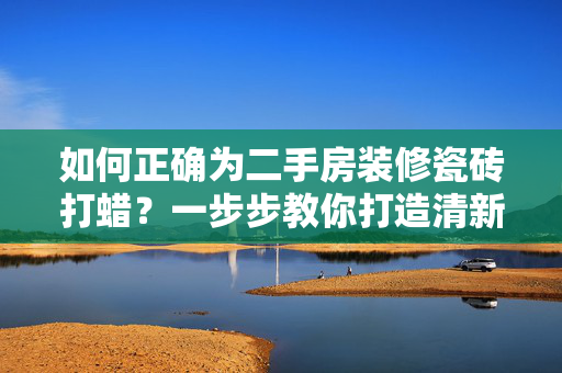 如何正确为二手房装修瓷砖打蜡？一步步教你打造清新明亮的家居环境