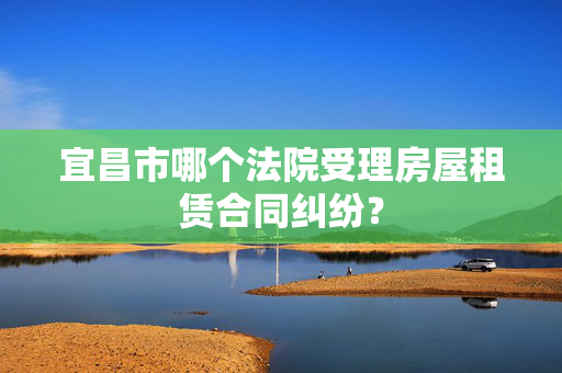 宜昌市哪个法院受理房屋租赁合同纠纷？