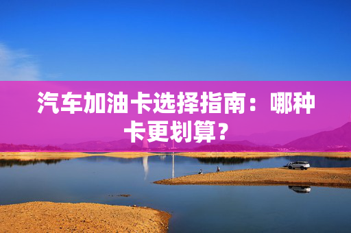 汽车加油卡选择指南：哪种卡更划算？