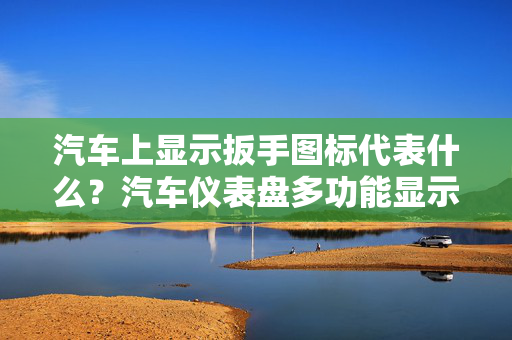 汽车上显示扳手图标代表什么？汽车仪表盘多功能显示扳手图标意义解析