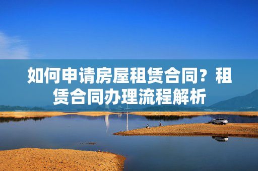 如何申请房屋租赁合同？租赁合同办理流程解析