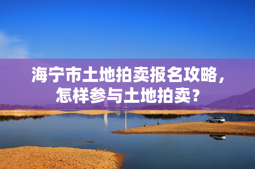 海宁市土地拍卖报名攻略，怎样参与土地拍卖？