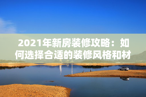 2021年新房装修攻略：如何选择合适的装修风格和材料