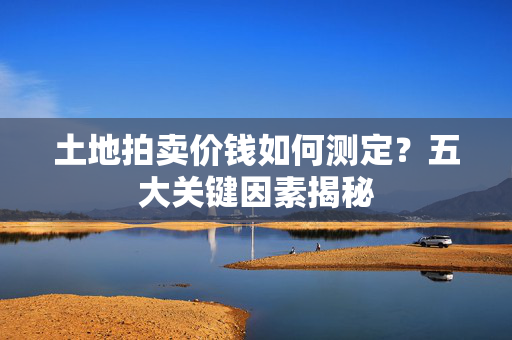 土地拍卖价钱如何测定？五大关键因素揭秘