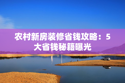 农村新房装修省钱攻略：5大省钱秘籍曝光