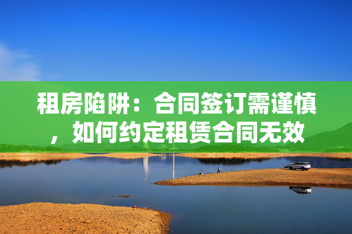 租房陷阱：合同签订需谨慎，如何约定租赁合同无效