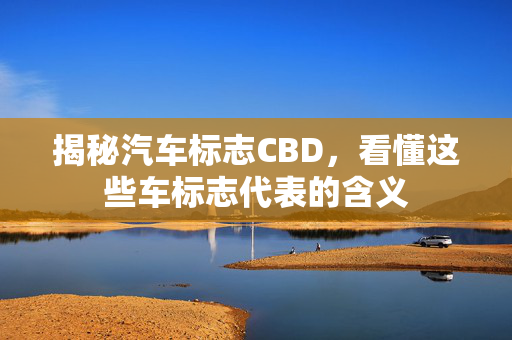 揭秘汽车标志CBD，看懂这些车标志代表的含义