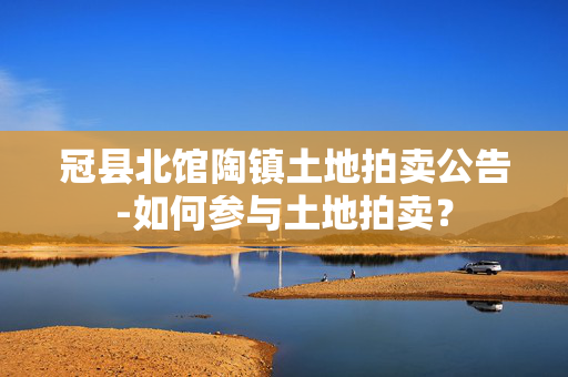 冠县北馆陶镇土地拍卖公告-如何参与土地拍卖？