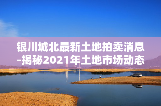 银川城北最新土地拍卖消息-揭秘2021年土地市场动态