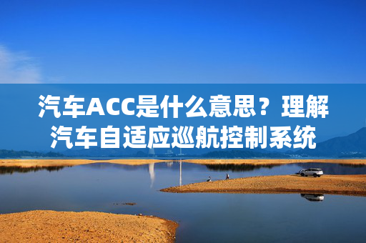 汽车ACC是什么意思？理解汽车自适应巡航控制系统