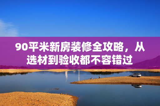 90平米新房装修全攻略，从选材到验收都不容错过