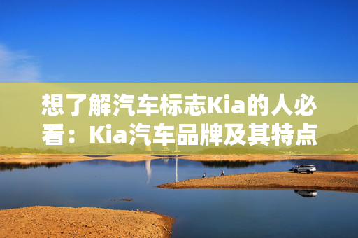 想了解汽车标志Kia的人必看：Kia汽车品牌及其特点