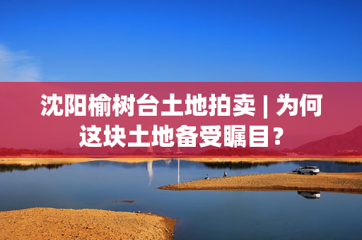 沈阳榆树台土地拍卖 | 为何这块土地备受瞩目？