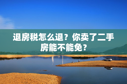 退房税怎么退？你卖了二手房能不能免？