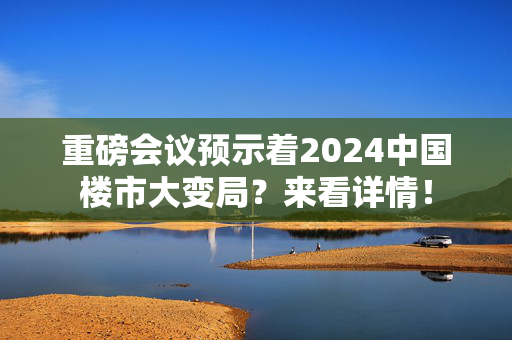 重磅会议预示着2024中国楼市大变局？来看详情！