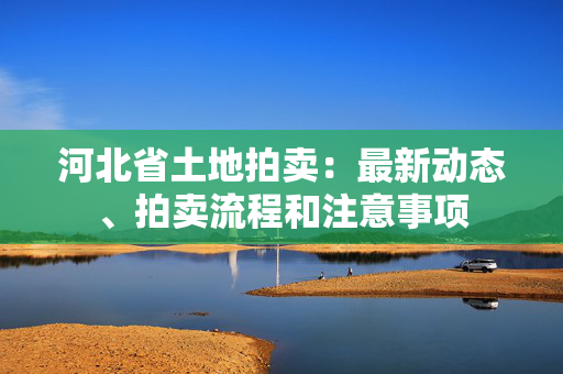 河北省土地拍卖：最新动态、拍卖流程和注意事项