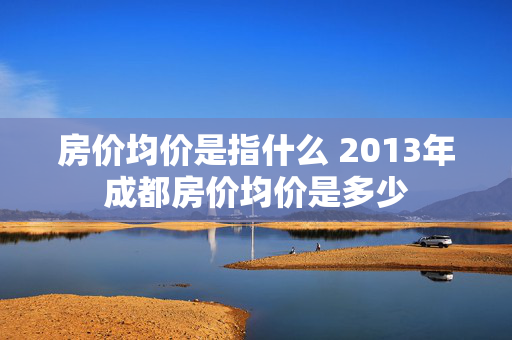 房价均价是指什么 2013年成都房价均价是多少