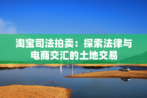 淘宝司法拍卖：探索法律与电商交汇的土地交易