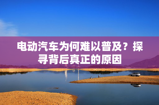 电动汽车为何难以普及？探寻背后真正的原因