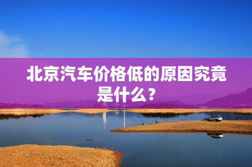 北京汽车价格低的原因究竟是什么？