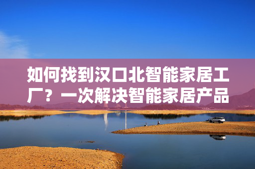 如何找到汉口北智能家居工厂？一次解决智能家居产品购买和体验式参观的最佳地址