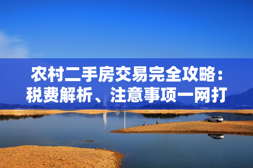 农村二手房交易完全攻略：税费解析、注意事项一网打尽