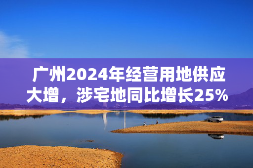  广州2024年经营用地供应大增，涉宅地同比增长25%