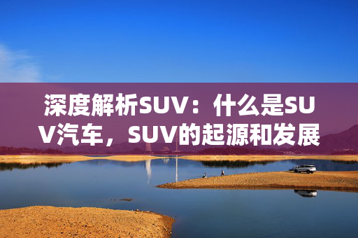 深度解析SUV：什么是SUV汽车，SUV的起源和发展