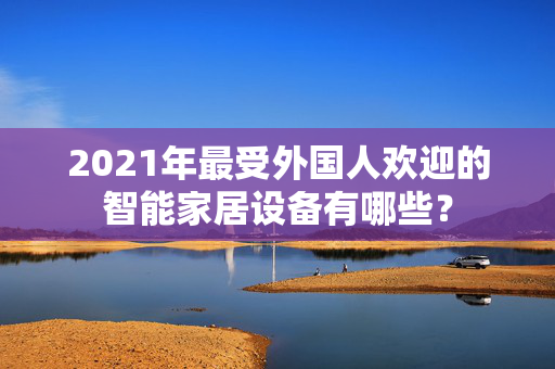 2021年最受外国人欢迎的智能家居设备有哪些？