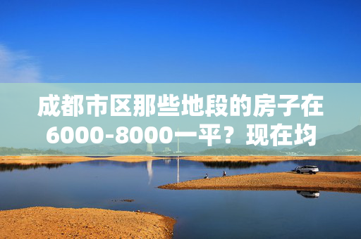 成都市区那些地段的房子在6000-8000一平？现在均价多少？