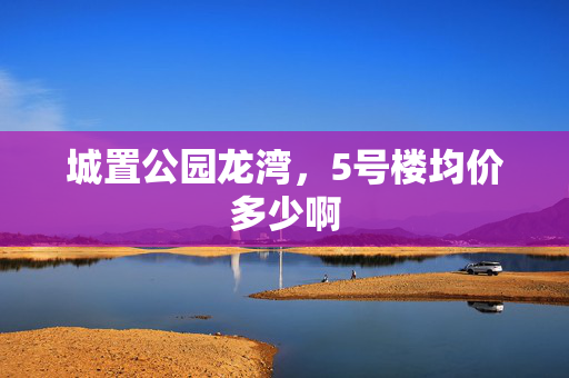 城置公园龙湾，5号楼均价多少啊