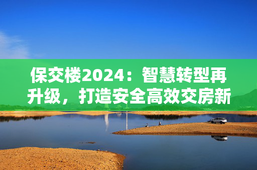 保交楼2024：智慧转型再升级，打造安全高效交房新标杆