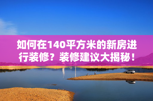 如何在140平方米的新房进行装修？装修建议大揭秘！