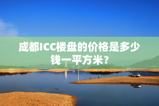 成都ICC楼盘的价格是多少钱一平方米？