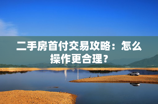 二手房首付交易攻略：怎么操作更合理？