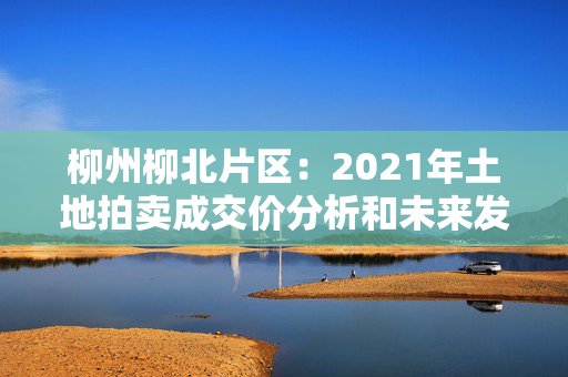 柳州柳北片区：2021年土地拍卖成交价分析和未来发展预测