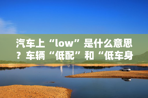 汽车上“low”是什么意思？车辆“低配”和“低车身”有什么区别？