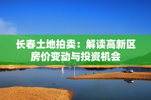 长春土地拍卖：解读高新区房价变动与投资机会