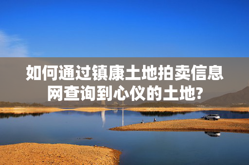 如何通过镇康土地拍卖信息网查询到心仪的土地?