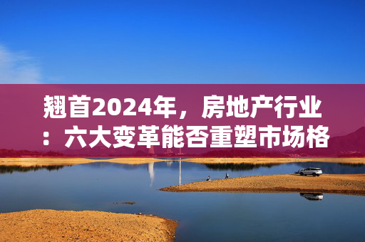 翘首2024年，房地产行业：六大变革能否重塑市场格局？