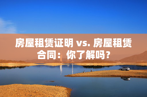 房屋租赁证明 vs. 房屋租赁合同：你了解吗？